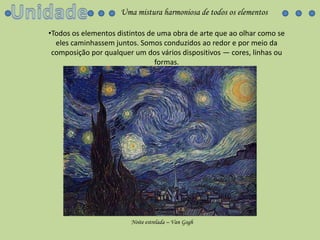 UnidadeUma mistura harmoniosa de todos os elementosTodos os elementos distintos de uma obra de arte que ao olhar como se eles caminhassem juntos. Somos conduzidos ao redor e por meio da composição por qualquer um dos vários dispositivos — cores, linhas ou formas.Noiteestrelada – Van Gogh