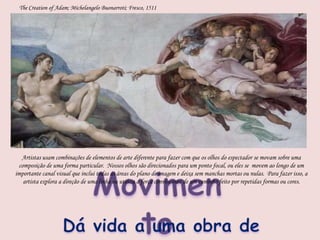 The Creation of Adam; Michelangelo Buonarroti; Fresco, 1511Artistas usam combinações de elementos de arte diferente para fazer com que os olhos do espectador se movam sobre uma composição de uma forma particular.  Nossos olhos são direcionados para um ponto focal, ou eles se  movem ao longo de um importante canal visual que inclui todas as áreas do plano de imagem e deixa sem manchas mortas ou nulas.  Para fazer isso, a artista explora a direção de uma linha ou utiliza a força convincente de um caminho feito por repetidas formas ou cores.MovimentoDá vida a uma obra de arte
