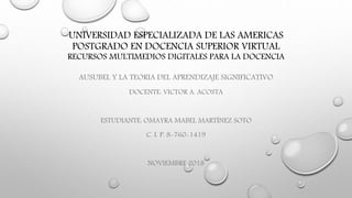 UNIVERSIDAD ESPECIALIZADA DE LAS AMERICAS
POSTGRADO EN DOCENCIA SUPERIOR VIRTUAL
RECURSOS MULTIMEDIOS DIGITALES PARA LA DOCENCIA
AUSUBEL Y LA TEORIA DEL APRENDIZAJE SIGNIFICATIVO
DOCENTE: VICTOR A. ACOSTA
ESTUDIANTE: OMAYRA MABEL MARTÍNEZ SOTO
C. I. P. 8-760-1419
NOVIEMBRE 2018
 