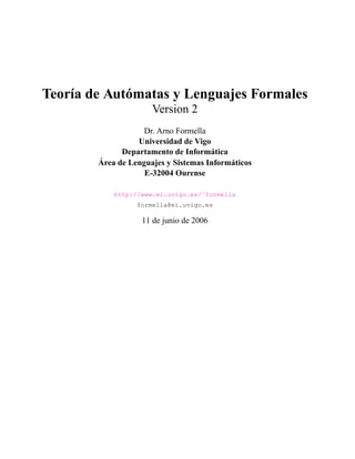 Teoría de Autómatas y Lenguajes Formales
Version 2
Dr. Arno Formella
Universidad de Vigo
Departamento de Informática
Área de Lenguajes y Sistemas Informáticos
E-32004 Ourense
http://www.ei.uvigo.es/˜formella
formella@ei.uvigo.es
11 de junio de 2006
 