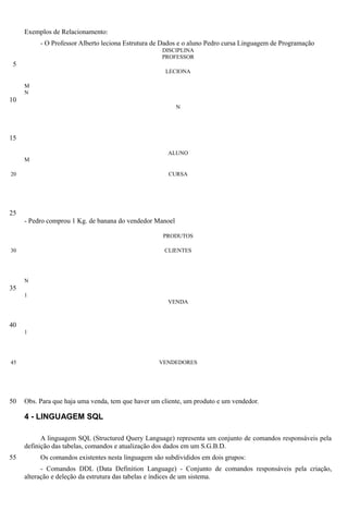 Exemplos de Relacionamento:
          - O Professor Alberto leciona Estrutura de Dados e o aluno Pedro cursa Linguagem de Programação
                                                    DISCIPLINA
                                                    PROFESSOR
 5
                                                     LECIONA

     M
     N
10
                                                          N




15

                                                      ALUNO
     M

20                                                    CURSA




25
     - Pedro comprou 1 Kg. de banana do vendedor Manoel

                                                    PRODUTOS

30                                                   CLIENTES




     N
35
     1
                                                      VENDA



40
     1




45                                                 VENDEDORES




50   Obs. Para que haja uma venda, tem que haver um cliente, um produto e um vendedor.

     4 - LINGUAGEM SQL

           A linguagem SQL (Structured Query Language) representa um conjunto de comandos responsáveis pela
     definição das tabelas, comandos e atualização dos dados em um S.G.B.D.
55        Os comandos existentes nesta linguagem são subdivididos em dois grupos:
           - Comandos DDL (Data Definition Language) - Conjunto de comandos responsáveis pela criação,
     alteração e deleção da estrutura das tabelas e índices de um sistema.
 