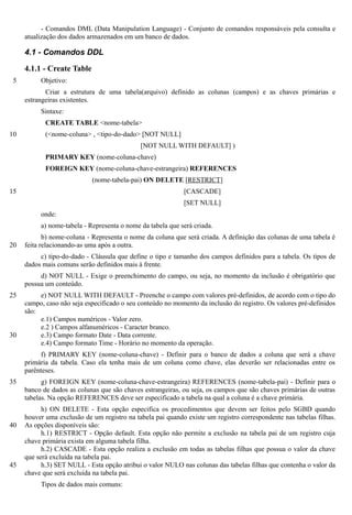- Comandos DML (Data Manipulation Language) - Conjunto de comandos responsáveis pela consulta e
     atualização dos dados armazenados em um banco de dados.

     4.1 - Comandos DDL

     4.1.1 - Create Table
 5        Objetivo:
            Criar a estrutura de uma tabela(arquivo) definido as colunas (campos) e as chaves primárias e
     estrangeiras existentes.
          Sintaxe:
            CREATE TABLE <nome-tabela>
10          (<nome-coluna> , <tipo-do-dado> [NOT NULL]
                                             [NOT NULL WITH DEFAULT] )
            PRIMARY KEY (nome-coluna-chave)
            FOREIGN KEY (nome-coluna-chave-estrangeira) REFERENCES
                            (nome-tabela-pai) ON DELETE [RESTRICT]
15                                                          [CASCADE]
                                                            [SET NULL]
          onde:
          a) nome-tabela - Representa o nome da tabela que será criada.
            b) nome-coluna - Representa o nome da coluna que será criada. A definição das colunas de uma tabela é
20   feita relacionando-as uma após a outra.
          c) tipo-do-dado - Cláusula que define o tipo e tamanho dos campos definidos para a tabela. Os tipos de
     dados mais comuns serão definidos mais à frente.
          d) NOT NULL - Exige o preenchimento do campo, ou seja, no momento da inclusão é obrigatório que
     possua um conteúdo.
25        e) NOT NULL WITH DEFAULT - Preenche o campo com valores pré-definidos, de acordo com o tipo do
     campo, caso não seja especificado o seu conteúdo no momento da inclusão do registro. Os valores pré-definidos
     são:
          e.1) Campos numéricos - Valor zero.
          e.2 ) Campos alfanuméricos - Caracter branco.
30        e.3) Campo formato Date - Data corrente.
          e.4) Campo formato Time - Horário no momento da operação.
           f) PRIMARY KEY (nome-coluna-chave) - Definir para o banco de dados a coluna que será a chave
     primária da tabela. Caso ela tenha mais de um coluna como chave, elas deverão ser relacionadas entre os
     parênteses.
35         g) FOREIGN KEY (nome-coluna-chave-estrangeira) REFERENCES (nome-tabela-pai) - Definir para o
     banco de dados as colunas que são chaves estrangeiras, ou seja, os campos que são chaves primárias de outras
     tabelas. Na opção REFERENCES deve ser especificado a tabela na qual a coluna é a chave primária.
           h) ON DELETE - Esta opção especifica os procedimentos que devem ser feitos pelo SGBD quando
     houver uma exclusão de um registro na tabela pai quando existe um registro correspondente nas tabelas filhas.
40   As opções disponíveis são:
           h.1) RESTRICT - Opção default. Esta opção não permite a exclusão na tabela pai de um registro cuja
     chave primária exista em alguma tabela filha.
           h.2) CASCADE - Esta opção realiza a exclusão em todas as tabelas filhas que possua o valor da chave
     que será excluída na tabela pai.
45         h.3) SET NULL - Esta opção atribui o valor NULO nas colunas das tabelas filhas que contenha o valor da
     chave que será excluída na tabela pai.
          Tipos de dados mais comuns:
 