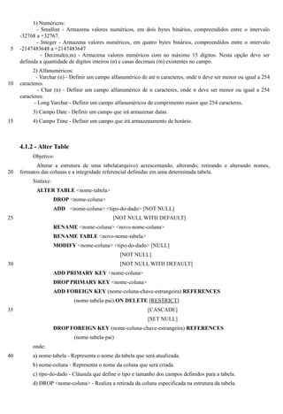 1) Numéricos:
            - Smallint - Armazena valores numéricos, em dois bytes binários, compreendidos entre o intervalo
     -32768 a +32767.
            - Integer - Armazena valores numéricos, em quatro bytes binários, compreendidos entre o intervalo
 5   -2147483648 a +2147483647
              - Decimal(n,m) - Armazena valores numéricos com no máximo 15 dígitos. Nesta opção deve ser
     definida a quantidade de dígitos inteiros (n) e casas decimais (m) existentes no campo.
           2) Alfanuméricos:
             - Varchar (n) - Definir um campo alfanumérico de até n caracteres, onde n deve ser menor ou igual a 254
10   caracteres.
              - Char (n) - Definir um campo alfanumérico de n caracteres, onde n deve ser menor ou igual a 254
     caracteres.
            - Long Varchar - Definir um campo alfanuméricos de comprimento maior que 254 caracteres.
          3) Campo Date - Definir um campo que irá armazenar datas.
15        4) Campo Time - Definir um campo que irá armazenamento de horário.



     4.1.2 - Alter Table
          Objetivo:
            Alterar a estrutura de uma tabela(arquivo) acrescentando, alterando, retirando e alterando nomes,
20   formatos das colunas e a integridade referencial definidas em uma determinada tabela.
          Sintaxe:
            ALTER TABLE <nome-tabela>
                     DROP <nome-coluna>
                     ADD <nome-coluna> <tipo-do-dado> [NOT NULL]
25                                            [NOT NULL WITH DEFAULT]
                     RENAME <nome-coluna> <novo-nome-coluna>
                     RENAME TABLE <novo-nome-tabela>
                     MODIFY <nome-coluna> <tipo-do-dado> [NULL]
                                                 [NOT NULL]
30                                               [NOT NULL WITH DEFAULT]
                     ADD PRIMARY KEY <nome-coluna>
                     DROP PRIMARY KEY <nome-coluna>
                     ADD FOREIGN KEY (nome-coluna-chave-estrangeira) REFERENCES
                             (nome-tabela-pai) ON DELETE [RESTRICT]
35                                                           [CASCADE]
                                                             [SET NULL]
                     DROP FOREIGN KEY (nome-coluna-chave-estrangeira) REFERENCES
                             (nome-tabela-pai)
          onde:
40        a) nome-tabela - Representa o nome da tabela que será atualizada.
          b) nome-coluna - Representa o nome da coluna que será criada.
          c) tipo-do-dado - Cláusula que define o tipo e tamanho dos campos definidos para a tabela.
          d) DROP <nome-coluna> - Realiza a retirada da coluna especificada na estrutura da tabela.
 