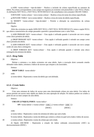 e) ADD <nome-coluna> <tipo-do-dado> - Realiza a inclusão da coluna especificada na estrutura da
     tabela. Na coluna correspondente a este campo nos registros já existentes será preenchido o valor NULL (Nulo).
     As definições NOT NULL e NOT NULL WITH DEFAULT são semelhantes à do comando CREATE TABLE.
          f) RENAME <nome-coluna> <novo-nome-coluna> - Realiza a troca do nome da coluna especificada.
 5        g) RENAME TABLE <novo-nome-tabela> - Realiza a troca do nome da tabela especificada.
           h) MODIFY <nome-coluna> <tipo-do-dado> - Permite a alteração na característica da coluna
     especificada.
          Opções:
           Além das existentes na opção ADD (NOT NULL e NOT NULL WITH DEFAULT), temos a opção NULL
10   que altera a característica do campo passando a permitir o preenchimento com o valor Nulo.
          i) ADD PRIMARY KEY <nome-coluna> - Esta opção é utilizada quando é acrescido um novo campo
     como chave primária da tabela.
          j) DROP PRIMARY KEY <nome-coluna> - Esta opção é utilizada quando é retirado um campo como
     chave primária da tabela.
15        l) ADD FOREIGN KEY <nome-coluna> - Esta opção é utilizada quando é acrescido um novo campo
     sendo ele uma chave estrangeira.
           l) DROP FOREIGN KEY <nome-coluna> - Esta opção é utilizada quando é retirado uma chave
     estrangeira da estrutura da tabela.

     4.1.3 - Drop Table
20        Objetivo:
            Deletar a estrutura e os dados existentes em uma tabela. Após a execução deste comando estarão
     deletados todos dados, estrutura e índices de acessos que estejam a ela associados.
          Sintaxe:
            DROP TABLE <nome-tabela>
25        onde:
          a) nome-tabela - Representa o nome da tabela que será deletada.



     4.1.4 - Create Index
          Objetivo:
30           Criar uma estrutura de índice de acesso para uma determinada coluna em uma tabela. Um índice de
     acesso permite um acesso mais rápido aos dados em uma operação de seleção. Os índices podem ser criados a
     partir de um ou mais campos de uma tabela.
          Sintaxe:
            CREATE [UNIQUE] INDEX <nome-índice>
35                   ON <nome-tabela> (<nome-coluna> [ASC ], [<nome-coluna> [ASC ] ])
                                                        [DESC]                   [DESC]
          onde:
          a) nome-índice - Representa o nome da estrutura de índice que será criada.
          b) nome-tabela - Representa o nome da tabela que contem a coluna na qual será criada o índice de acesso.
40        c) nome-coluna - Representa o nome da coluna que será criada.
           d) Opção ASC/DESC - Representa a criação do índice ordenada crescentemente (ASC) ou
     decrescentemente (DESC).
 