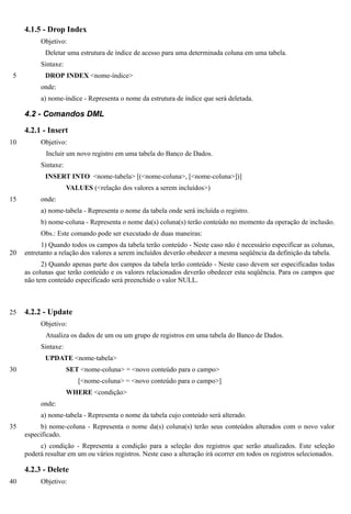 4.1.5 - Drop Index
          Objetivo:
            Deletar uma estrutura de índice de acesso para uma determinada coluna em uma tabela.
          Sintaxe:
 5          DROP INDEX <nome-índice>
          onde:
          a) nome-índice - Representa o nome da estrutura de índice que será deletada.

     4.2 - Comandos DML

     4.2.1 - Insert
10        Objetivo:
            Incluir um novo registro em uma tabela do Banco de Dados.
          Sintaxe:
            INSERT INTO <nome-tabela> [(<nome-coluna>, [<nome-coluna>])]
                     VALUES (<relação dos valores a serem incluídos>)
15        onde:
          a) nome-tabela - Representa o nome da tabela onde será incluída o registro.
          b) nome-coluna - Representa o nome da(s) coluna(s) terão conteúdo no momento da operação de inclusão.
          Obs.: Este comando pode ser executado de duas maneiras:
           1) Quando todos os campos da tabela terão conteúdo - Neste caso não é necessário especificar as colunas,
20   entretanto a relação dos valores a serem incluídos deverão obedecer a mesma seqüência da definição da tabela.
           2) Quando apenas parte dos campos da tabela terão conteúdo - Neste caso devem ser especificadas todas
     as colunas que terão conteúdo e os valores relacionados deverão obedecer esta seqüência. Para os campos que
     não tem conteúdo especificado será preenchido o valor NULL.



25   4.2.2 - Update
          Objetivo:
            Atualiza os dados de um ou um grupo de registros em uma tabela do Banco de Dados.
          Sintaxe:
            UPDATE <nome-tabela>
30                   SET <nome-coluna> = <novo conteúdo para o campo>
                         [<nome-coluna> = <novo conteúdo para o campo>]
                     WHERE <condição>
          onde:
          a) nome-tabela - Representa o nome da tabela cujo conteúdo será alterado.
35         b) nome-coluna - Representa o nome da(s) coluna(s) terão seus conteúdos alterados com o novo valor
     especificado.
          c) condição - Representa a condição para a seleção dos registros que serão atualizados. Este seleção
     poderá resultar em um ou vários registros. Neste caso a alteração irá ocorrer em todos os registros selecionados.

     4.2.3 - Delete
40        Objetivo:
 