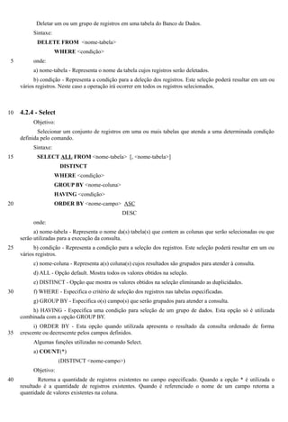 Deletar um ou um grupo de registros em uma tabela do Banco de Dados.
          Sintaxe:
            DELETE FROM <nome-tabela>
                     WHERE <condição>
 5        onde:
          a) nome-tabela - Representa o nome da tabela cujos registros serão deletados.
           b) condição - Representa a condição para a deleção dos registros. Este seleção poderá resultar em um ou
     vários registros. Neste caso a operação irá ocorrer em todos os registros selecionados.



10   4.2.4 - Select
          Objetivo:
            Selecionar um conjunto de registros em uma ou mais tabelas que atenda a uma determinada condição
     definida pelo comando.
          Sintaxe:
15          SELECT ALL FROM <nome-tabela> [, <nome-tabela>]
                      DISTINCT
                     WHERE <condição>
                     GROUP BY <nome-coluna>
                     HAVING <condição>
20                   ORDER BY <nome-campo> ASC
                                                 DESC
          onde:
           a) nome-tabela - Representa o nome da(s) tabela(s) que contem as colunas que serão selecionadas ou que
     serão utilizadas para a execução da consulta.
25         b) condição - Representa a condição para a seleção dos registros. Este seleção poderá resultar em um ou
     vários registros.
          c) nome-coluna - Representa a(s) coluna(s) cujos resultados são grupados para atender à consulta.
          d) ALL - Opção default. Mostra todos os valores obtidos na seleção.
          e) DISTINCT - Opção que mostra os valores obtidos na seleção eliminando as duplicidades.
30        f) WHERE - Especifica o critério de seleção dos registros nas tabelas especificadas.
          g) GROUP BY - Especifica o(s) campo(s) que serão grupados para atender a consulta.
          h) HAVING - Especifica uma condição para seleção de um grupo de dados. Esta opção só é utilizada
     combinada com a opção GROUP BY.
           i) ORDER BY - Esta opção quando utilizada apresenta o resultado da consulta ordenado de forma
35   crescente ou decrescente pelos campos definidos.
          Algumas funções utilizadas no comando Select.
          a) COUNT(*)
                      (DISTINCT <nome-campo>)
          Objetivo:
40           Retorna a quantidade de registros existentes no campo especificado. Quando a opção * é utilizada o
     resultado é a quantidade de registros existentes. Quando é referenciado o nome de um campo retorna a
     quantidade de valores existentes na coluna.
 