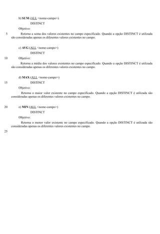 b) SUM (ALL <nome-campo>)
                   DISTINCT
          Objetivo:
 5          Retorna a soma dos valores existentes no campo especificado. Quando a opção DISTINCT é utilizada
     são consideradas apenas os diferentes valores existentes no campo.


          c) AVG (ALL <nome-campo>)
                   DISTINCT
10        Objetivo:
            Retorna a média dos valores existentes no campo especificado. Quando a opção DISTINCT é utilizada
     são consideradas apenas os diferentes valores existentes no campo.


          d) MAX (ALL <nome-campo>)
15                 DISTINCT
          Objetivo:
            Retorna o maior valor existente no campo especificado. Quando a opção DISTINCT é utilizada são
     consideradas apenas os diferentes valores existentes no campo.


20        e) MIN (ALL <nome-campo>)
                   DISTINCT
          Objetivo:
            Retorna o menor valor existente no campo especificado. Quando a opção DISTINCT é utilizada são
     consideradas apenas os diferentes valores existentes no campo.
25
 