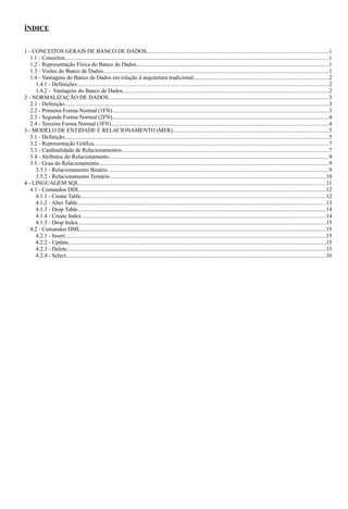 ÍNDICE


1 - CONCEITOS GERAIS DE BANCO DE DADOS................................................................................................................................1
   1.1 - Conceitos.........................................................................................................................................................................................1
   1.2 - Representação Física do Banco de Dados.......................................................................................................................................1
   1.3 - Visões do Banco de Dados..............................................................................................................................................................1
   1.4 - Vantagens do Banco de Dados em relação à arquitetura tradicional...............................................................................................2
      1.4.1 - Definições................................................................................................................................................................................2
      1.4.2 - Vantagens do Banco de Dados................................................................................................................................................2
2 - NORMALIZAÇÃO DE DADOS..........................................................................................................................................................3
   2.1 - Definição.........................................................................................................................................................................................3
   2.2 - Primeira Forma Normal (1FN)........................................................................................................................................................3
   2.3 - Segunda Forma Normal (2FN)........................................................................................................................................................4
   2.4 - Terceira Forma Normal (3FN)........................................................................................................................................................4
3 - MODELO DE ENTIDADE E RELACIONAMENTO (MER).............................................................................................................5
   3.1 - Definição.........................................................................................................................................................................................5
   3.2 - Representação Gráfica....................................................................................................................................................................7
   3.3 - Cardinalidade de Relacionamentos.................................................................................................................................................7
   3.4 - Atributos do Relacionamento..........................................................................................................................................................9
   3.5 - Grau do Relacionamento.................................................................................................................................................................9
      3.5.1 - Relacionamento Binário ..........................................................................................................................................................9
      3.5.2 - Relacionamento Ternário ......................................................................................................................................................10
4 - LINGUAGEM SQL.............................................................................................................................................................................11
   4.1 - Comandos DDL............................................................................................................................................................................12
      4.1.1 - Create Table............................................................................................................................................................................12
      4.1.2 - Alter Table..............................................................................................................................................................................13
      4.1.3 - Drop Table..............................................................................................................................................................................14
      4.1.4 - Create Index...........................................................................................................................................................................14
      4.1.5 - Drop Index.............................................................................................................................................................................15
   4.2 - Comandos DML............................................................................................................................................................................15
      4.2.1 - Insert.......................................................................................................................................................................................15
      4.2.2 - Update....................................................................................................................................................................................15
      4.2.3 - Delete.....................................................................................................................................................................................15
      4.2.4 - Select......................................................................................................................................................................................16
 
