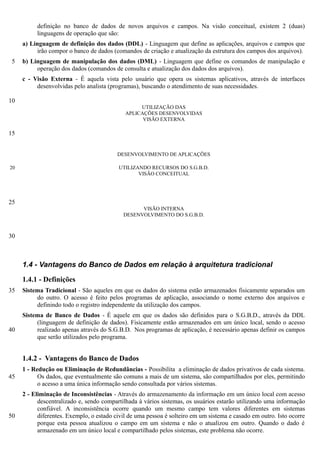 definição no banco de dados de novos arquivos e campos. Na visão conceitual, existem 2 (duas)
          linguagens de operação que são:
     a) Linguagem de definição dos dados (DDL) - Linguagem que define as aplicações, arquivos e campos que
          irão compor o banco de dados (comandos de criação e atualização da estrutura dos campos dos arquivos).
 5   b) Linguagem de manipulação dos dados (DML) - Linguagem que define os comandos de manipulação e
          operação dos dados (comandos de consulta e atualização dos dados dos arquivos).
     c - Visão Externa - É aquela vista pelo usuário que opera os sistemas aplicativos, através de interfaces
          desenvolvidas pelo analista (programas), buscando o atendimento de suas necessidades.

10
                                                  UTILIZAÇÃO DAS
                                             APLICAÇÕES DESENVOLVIDAS
                                                   VISÃO EXTERNA

15


                                          DESENVOLVIMENTO DE APLICAÇÕES

20                                        UTILIZANDO RECURSOS DO S.G.B.D.
                                                 VISÃO CONCEITUAL




25
                                                  VISÃO INTERNA
                                            DESENVOLVIMENTO DO S.G.B.D.



30



     1.4 - Vantagens do Banco de Dados em relação à arquitetura tradicional

     1.4.1 - Definições
35   Sistema Tradicional - São aqueles em que os dados do sistema estão armazenados fisicamente separados um
          do outro. O acesso é feito pelos programas de aplicação, associando o nome externo dos arquivos e
          definindo todo o registro independente da utilização dos campos.
     Sistema de Banco de Dados - É aquele em que os dados são definidos para o S.G.B.D., através da DDL
          (linguagem de definição de dados). Fisicamente estão armazenados em um único local, sendo o acesso
40        realizado apenas através do S.G.B.D. Nos programas de aplicação, é necessário apenas definir os campos
          que serão utilizados pelo programa.


     1.4.2 - Vantagens do Banco de Dados
     1 - Redução ou Eliminação de Redundâncias - Possibilita a eliminação de dados privativos de cada sistema.
45         Os dados, que eventualmente são comuns a mais de um sistema, são compartilhados por eles, permitindo
           o acesso a uma única informação sendo consultada por vários sistemas.
     2 - Eliminação de Inconsistências - Através do armazenamento da informação em um único local com acesso
           descentralizado e, sendo compartilhada à vários sistemas, os usuários estarão utilizando uma informação
           confiável. A inconsistência ocorre quando um mesmo campo tem valores diferentes em sistemas
50         diferentes. Exemplo, o estado civil de uma pessoa é solteiro em um sistema e casado em outro. Isto ocorre
           porque esta pessoa atualizou o campo em um sistema e não o atualizou em outro. Quando o dado é
           armazenado em um único local e compartilhado pelos sistemas, este problema não ocorre.
 