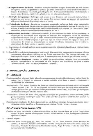 3 - Compartilhamento dos Dados - Permite a utilização simultânea e segura de um dado, por mais de uma
          aplicação ou usuário, independente da operação que esteja sendo realizada. Deve ser observada apenas o
          processo de atualização concorrente, para não gerar erros de processamento (atualizar simultaneamente o
          mesmo campo do mesmo registro). Os aplicativos são por natureza multiusuário.
 5   4 - Restrições de Segurança - Define para cada usuário o nível de acesso a ele concedido (leitura, leitura e
          gravação ou sem acesso) ao arquivo e/ou campo. Este recurso impede que pessoas não autorizadas
          utilizem ou atualizem um determinado arquivo ou campo.
     5 - Padronização dos Dados - Permite que os campos armazenados na base de dados sejam padronizados
          segundo um determinado formato de armazenamento (padronização de tabela, conteúdo de compôs, etc) e
10        ao nome de variáveis seguindo critérios padrões preestabelecido pela empresa. Ex. Para o campo "Sexo"
          somente será permitido armazenamento dos conteúdos "M" ou "F".
     6 - Independência dos Dados - Representa a forma física de armazenamento dos dados no Banco de Dados e a
           recuperação das informações pelos programas de aplicação. Esta recuperação deverá ser totalmente
           independente da maneira com que os dados estão fisicamente armazenados. Quando um programa retira
15         ou inclui dados o SGBD compacta-os para que haja um menor consumo de espaço no disco. Este
           conhecimento do formato de armazenamento do campo é totalmente transparente para o usuário. A
           independência dos dados permite os seguintes recursos:
     a - Os programas de aplicação definem apenas os campos que serão utilizados independente da estrutura interna
           dos arquivos
20   b - Quando há inclusão de novos campos no arquivo, será feita manutenção apenas nos programas que utilizam
           esses campos, não sendo necessário mexer nos demais programas. Obs.: Nos sistemas tradicionais este
           tipo de operação requer a alteração no lay-out de todos os programas do sistema que utilizam o arquivo.
     7 - Manutenção da Integridade - Consiste em impedir que um determinado código ou chave em uma tabela
          não tenha correspondência em outra tabela. Ex. Um código de uma determinada disciplina na tabela
25        “Histórico Escolar” sem a sua descrição na tabela “Disciplina”.


     2 - NORMALIZAÇÃO DE DADOS

     2.1 - Definição
     Consiste em definir o formato lógico adequado para as estruturas de dados identificados no projeto lógico do
30        sistema, com o objetivo de minimizar o espaço utilizado pelos dados e garantir a integridade e
          confiabilidade das informações.
     A normalização é feita, através da análise dos dados que compõem as estruturas utilizando o conceito chamado
          "Formas Normais (FN)". As FN são conjuntos de restrições nos quais os dados devem satisfazê-las.
          Exemplo, pode-se dizer que a estrutura está na primeira forma normal (1FN), se os dados que a compõem
35        satisfizerem as restrições definidas para esta etapa.
     A normalização completa dos dados é feita, seguindo as restrições das quatro formas normais existentes, sendo
          que a passagem de uma FN para outra é feita tendo como base o resultado obtido na etapa anterior, ou
          seja, na FN anterior.
     Para realizar a normalização dos dados, é primordial que seja definido um campo chave para a estrutura, campo
40         este que permite irá identificar os demais campos da estrutura. Formas Normais existentes:

     2.2 - Primeira Forma Normal (1FN)
     Consiste em retirar da estrutura os elementos repetitivos, ou seja, aqueles dados que podem compor uma
          estrutura de vetor. Podemos afirma que uma estrutura está normalizada na 1FN, se não possuir elementos
          repetitivos. Exemplo:
45   Estrutura original:
     Arquivo de Notas Fiscais (Num. NF, Série, Data emissão, Cod. do Cliente, Nome do cliente, Endereço do
          cliente, CGC do cliente, Relação das mercadorias vendidas (onde para cada mercadoria temos: Código da
          Mercadoria, Descrição da Mercadoria, Quantidade vendida, Preço de venda e Total da venda desta
          mercadoria) e Total Geral da Nota)
 