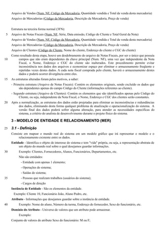 Arquivo de Vendas (Num. NF, Código da Mercadoria, Quantidade vendida e Total da venda desta mercadoria)
     Arquivo de Mercadorias (Código da Mercadoria, Descrição da Mercadoria, Preço de venda)


     Estrutura na terceira forma normal (3FN):
 5   Arquivo de Notas Fiscais (Num. NF, Série, Data emissão, Código do Cliente e Total Geral da Nota)
     Arquivo de Vendas (Num. NF, Código da Mercadoria, Quantidade vendida e Total da venda desta mercadoria)
     Arquivo de Mercadorias (Código da Mercadoria, Descrição da Mercadoria, Preço de venda)
     Arquivo de Clientes (Código do Cliente, Nome do cliente, Endereço do cliente e CGC do cliente)
     Como resultado desta etapa, houve um desdobramento do arquivo de Notas Fiscais, por ser o único que possuía
10       campos que não eram dependentes da chave principal (Num. NF), uma vez que independente da Nota
         Fiscal, o Nome, Endereço e CGC do cliente são inalterados. Este procedimento permite evitar
         inconsistência nos dados dos arquivos e economizar espaço por eliminar o armazenamento freqüente e
         repetidas vezes destes dados. A cada nota fiscal comprada pelo cliente, haverá o armazenamento destes
         dados e poderá ocorrer divergência entre eles.
15   As estruturas alteradas foram pelos motivos, a saber:
     - Primeira estrutura (Arquivo de Notas Fiscais): Contém os elementos originais, sendo excluído os dados que
           são dependentes apenas do campo Código do Cliente (informações referentes ao cliente).
     - Segundo estrutura (Arquivo de Clientes): Contém os elementos que são identificados apenas pelo Código do
          Cliente, ou seja, independente da Nota Fiscal, o Nome, Endereço e CGC dos clientes serão constantes.
20   Após a normalização, as estruturas dos dados estão projetadas para eliminar as inconsistências e redundâncias
          dos dados, eliminando desta forma qualquer problema de atualização e operacionalização do sistema. A
          versão final dos dados poderá sofrer alguma alteração, para atender as necessidades específicas do
          sistema, a critério do analista de desenvolvimento durante o projeto físico do sistema.

     3 - MODELO DE ENTIDADE E RELACIONAMENTO (MER)

25   3.1 - Definição
     Consiste em mapear o mundo real do sistema em um modelo gráfico que irá representar o modelo e o
          relacionamento existente entre os dados.
     Entidade - Identifica o objeto de interesse do sistema e tem "vida" própria, ou seja, a representação abstrata de
          um objeto do mundo real sobre o qual desejamos guardar informações.
30        Exemplo: Clientes, Fornecedores, Alunos, Funcionários, Departamentos, etc.
          Não são entidades:
            - Entidade com apenas 1 elemento;
            - Operações do sistema;
            - Saídas do sistema;
35          - Pessoas que realizam trabalhos (usuários do sistema);
            - Cargos de direção
     Instância de Entidade - São os elementos da entidade.
      Exemplo: Cliente 10, Funcionário João, Aluno Pedro, etc.
     Atributo - Informações que desejamos guardar sobre a instância de entidade.
40        Exemplo: Nome do aluno, Número da turma, Endereço do fornecedor, Sexo do funcionário, etc.
     Domínio do Atributo - Universo de valores que um atributo pode armazenar.
          Exemplo:
     Conjunto de valores do atributo Sexo do funcionário: M ou F;
 