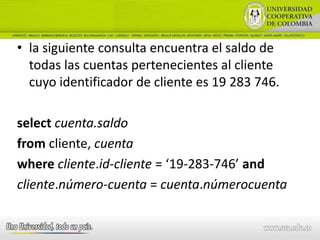 • la siguiente consulta encuentra el saldo de
  todas las cuentas pertenecientes al cliente
  cuyo identificador de cliente es 19 283 746.

select cuenta.saldo
from cliente, cuenta
where cliente.id-cliente = ‘19-283-746’ and
cliente.número-cuenta = cuenta.númerocuenta
 