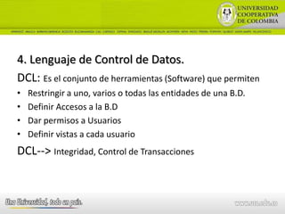 4. Lenguaje de Control de Datos.
DCL: Es el conjunto de herramientas (Software) que permiten
•   Restringir a uno, varios o todas las entidades de una B.D.
•   Definir Accesos a la B.D
•   Dar permisos a Usuarios
•   Definir vistas a cada usuario
DCL--> Integridad, Control de Transacciones
 