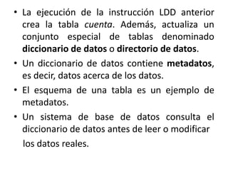 • La ejecución de la instrucción LDD anterior
  crea la tabla cuenta. Además, actualiza un
  conjunto especial de tablas denominado
  diccionario de datos o directorio de datos.
• Un diccionario de datos contiene metadatos,
  es decir, datos acerca de los datos.
• El esquema de una tabla es un ejemplo de
  metadatos.
• Un sistema de base de datos consulta el
  diccionario de datos antes de leer o modificar
  los datos reales.
 