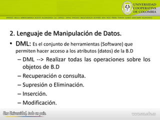 2. Lenguaje de Manipulación de Datos.
• DML: Es el conjunto de herramientas (Software) que
  permiten hacer acceso a los atributos (datos) de la B.D
   – DML --> Realizar todas las operaciones sobre los
     objetos de B.D
   – Recuperación o consulta.
   – Supresión o Eliminación.
   – Inserción.
   – Modificación.
 
