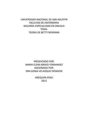 UNIVERSIDAD NACIONAL DE SAN AGUSTIN
      FACULTAD DE ENFERMERIA
  SEGUNDA ESPECIALIDAD EN ONCOLO
               TEMA:
      TEORIA DE BETTY NEWMAN




         PRESENTADO POR:
   MARIA ELENA BRAVO FERNANDEZ
          ASESORADO POR:
   DRA:SONIA VELASQUEZ RONDON

          AREQUIPA-PERU
              2012
 