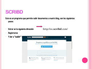SCRIBD
Este es un programa que permite subir documentos a nuetro blog, con los siguientes
   pasos:

-   Entrar en la siguiente dirección        http://es.scribd.com/
-   Registrarse
-   Y dar a “subir” un documento
 