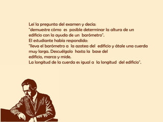 Leí la pregunta del examen y decía:  "demuestre cómo  es  posible determinar la altura de un  edificio con la ayuda de un  barómetro".  El estudiante había respondido:  "lleva el barómetro a  la azotea del  edificio y átale una cuerda  muy larga. Descuélgalo  hasta la  base del  edificio, marca y mide.  La longitud de la cuerda es igual a  la longitud  del edificio".  