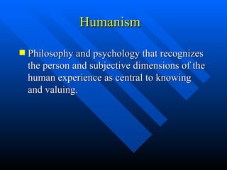 Humanism Philosophy and psychology that recognizes the person and subjective dimensions of the human experience as central to knowing and valuing. 