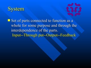 System Set of parts connected to function as a whole for some purpose and through the interdependence of the parts.   Input--Through put--Output--Feedback 