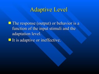 Adaptive Level  The response (output) or behavior is a function of the input stimuli and the adaptation level. It is adaptive or ineffective. 