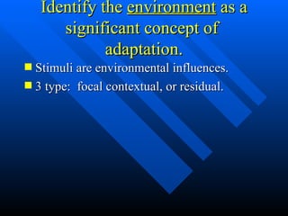 Identify the  environment  as a significant concept of  adaptation. Stimuli are environmental influences. 3 type:  focal contextual, or residual. 