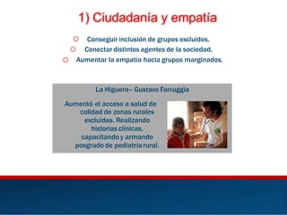 1) Ciudadanía y empatía
o Conseguir inclusión de grupos excluidos.
Conectar distintos agentes de la sociedad.o
o Aumentar la empatía hacia grupos marginados.
La Higuera– Gustavo Farruggia
Aumentó el acceso a salud de
calidad de zonas rurales
excluidas. Realizando
historias clínicas,
capacitando y armando
posgrado de pediatría rural.
 