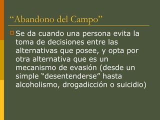 “Abandono del Campo”
 Se da cuando una persona evita la
 toma de decisiones entre las
 alternativas que posee, y opta por
 otra alternativa que es un
 mecanismo de evasión (desde un
 simple “desentenderse” hasta
 alcoholismo, drogadicción o suicidio)
 