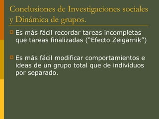 Conclusiones de Investigaciones sociales
y Dinámica de grupos.
   Es más fácil recordar tareas incompletas
    que tareas finalizadas (“Efecto Zeigarnik”)

   Es más fácil modificar comportamientos e
    ideas de un grupo total que de individuos
    por separado.
 