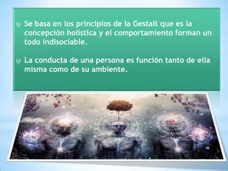 Se basa en los principios de la Gestalt que es la
concepción holística y el comportamiento forman un
todo indisociable.

La conducta de una persona es función tanto de ella
misma como de su ambiente.
 