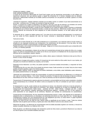 TEORIA DE CARROLL IZARD
RUBI LARISSA BARRERA LOZANO
La teoría de las emociones diferenciales de Carroll Izard sugiere que las expresiones emocionales no solo reflejan una
experiencia emocional, sino que además ayudan a regular las emociones en sí mismas. Ansiedad ante los extraños:
precaución y defensividad mostrada por los bebés cuando se encuentran con una persona no familiar, aparece a la mitad
del primer año.
Ansiedad de separación: malestar (distress) mostrado por los bebés cuando un cuidador al que está acostumbrado se va
de su lado – comienza a los 7, 8 meses, es universal en todas las culturas.
Sonreír: La sonrisa de un bebé en respuesta a otra persona, más que a otro tipo de estímulo, se considera una sonrisa
social. A medida que los bebés crecen la sonrisa se dirige a personas determinadas, no a cualquiera.
Decodificar las expresiones faciales y vocales de otros: Alrededor de los meses los bebés pueden comenzar a comprender
las emociones que contienen las expresiones faciales y vocales de otras personas. Referencias sociales, sentir lo que otros
sienten. Observar las emociones de otros despierta en el bebé emociones similares, no se sabe todavía bien cómo
funciona.
El desarrollo del yo: ¿saben los bebés quienes son?. Las raíces de la auto-conciencia (self-awareness), la conciencia de
que uno existe de forma separada del resto del mundo, comienza a desarrollarse alrededor de los 12 meses.
Teoría de la mente.
La teoría de la mente (Flavell) de un niño está constituida por su conocimiento y sus creencias sobre el mundo mental. La
empatía es una respuesta emocional que corresponde a los sentimientos de otra persona. A los dos años, los niños
ocasionalmente comfortan a otras personas o muestran preocupación por ellos.
Papeles del padre y de la madre en la formación del apego: Apego es el vínculo emocional positivo que se desarrolla entre
un niño y un individuo particular.
La sensibilidad a las necesidades y deseos de sus hijos es la característica principal de las madres de niños con un apego
seguro. En parte el comportamiento de la madre con el niño es una reacción a la habilidad del niño de proporcionar claves
efectivas (de sus necesidades, estados, deseos).
Es importante la capacidad de los padres de crianza, calidez, afecto, apoyo e implicación. Además se cree que los niños no
forman un único vínculo de apego.
Diferencias en el apego entre padres y madres: En situaciones de mucho estrés los niños suelen recurrir a sus madres, por
otra parte, los vínculos son distintos con el padre y con la madre.
Desarrollo de las relaciones: Los niños y los padres aprenden a comunicar estados emocionales y a responder de forma
apropiada.
Sociabilidad del niño con otros niños: Se da desde los primeros meses. Suele aumentar con la edad, hacia los doce meses
pueden compartir juguetes y jugar a los mismos juegos.
Meltzoff: bebés “expertos” tienen la capacidad de enseñar habilidades a otros bebés, estas habilidades suelen retenerse y
ser usadas posteriormente en un alto grado.
Desarrollo de la personalidad: El origen de la personalidad, el conjunto de características que diferencian a un individuo de
otro, está en la primera infancia – 0 a 3 años-. Durante los primeros 18 meses de vida se atraviesa la fase de confianzadesconfianza en los otros. Entre los 18 meses y los 3 años se atraviesa una fase de autonomía-vergüenza/dudas.
Temperamento: El temperamento organiza patrones de activación y emocionalidad que forman parte consistente y duradera
de las características de un individuo. Se refiere a cómo se comportan los niños, en contraste con qué hacen o porqué lo
hacen.
El temperamento no es fijo, puede cambiar por las prácticas de crianza. Una dimensión central es el nivel de activación (o
de actividad), que refleja el grado global de movimiento. Otro aspecto importante es el grado de irritabilidad del niño.
Categorización del temperamento: bebés fáciles – alrededor del 40%-, bebés difíciles – alrededor del 10%- y bebés
“slowtowarm” (poca activación, retraidos, afectividad frecuentemente negativa) – alrededor del 15%. El 35% restante no
entra claramente en una categoría de las anteriores. Muestran una variedad de combinaciones de características.
Consecuencias del temperamento: No hay claramente temperamentos buenos o malos, esto depende de la capacidad de
adaptación,entre, su temperamento y la naturaleza y las demandas del entorno en el que cada niño vive. Aunque algunas
investigaciones muestran que unos temperamentos son más adaptativos que otros. La cultura tienen un papel importante
en los resultados adaptativos del temperamento de cada niño.
Género: Los niños de azul, las niñas de rosa. Género refiere al significado de ser hombre o mujer. Todas las culturas
describen roles de género para hombres y mujeres pero estos roles difieren mucho de unas culturas a otras.
Diferencias de género: Las diferencias de comportamiento entre los bebés asociadas al género son menores, a menudo los
adultos no pueden diferenciar si un bebé es niño o niña.
Roles de género: Las diferencias emergen más claramente cuando los niños crecen y aumenta la influencia en sus vidas de
los roles de género que la sociedad establece para ellos.

 