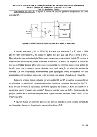 PEA – DEP. DE ENERGIA E AUTOMAÇÃO ELÉTRICAS DA UNIVERSIDADE DE SÃO PAULO
LABORATÓRIO DE AUTOMAÇÃO – PEA 5509 – PLC e CAP
Prof. Dr. Sergio Luiz Pereira
13 / 84
b) Entradas do tipo CA: A figura 8 ilustra um circuito genérico simplificado de uma
entrada CA.
CPU
FONTE
Ch
E
E’
Rede CA
110/220V
CLP
Figura 8 - Entrada Digital do tipo CA (Fonte: MATAKAS, L. PEREIRA).
A tensão alternada (110 ou 220VCA) aplicada aos terminais E e E` ativa o LED
(diodo eletro-luminescente), do acoplador óptico que por sua vez envia o sinal à UCP.
Normalmente uma entrada digital CA é mais barata que uma entrada digital CC porque a
mesma não necessita de fontes auxiliares. Entretanto, o tempo de resposta é maior do
que as entradas digitais CC porque são necessários, no mínimo, quase dois ciclos de
tensão para que a entrada possa detectar uma real variação do nível de tensão da
entrada. (28 mili segundos). Normalmente para aplicações como dispositivos do tipo
pressostatos, termostatos, botoeiras, relés térmicos este atraso (delay) não é relevante.
Seja uma entrada digital efetuada por um cartão CC ou CA o nível de tensão externo
da entrada é convertido em uma variável binária dentro de uma área da memória do CLP.
Esta área de memória é organizada conforme o projeto de cada CLP. Esta área também é
designada como “imagem da entrada”. Deve-se atentar que os CLPs, dependendo do
projeto, podem ter o sistema computacional organizado em palavras “Word” de 8, 16 ou
mesmo 32 bits.
A figura 9 ilustra um exemplo genérico de como o estado de uma entrada conectada
ao dispositivo de campo é registrado na memória de um CLP.
 