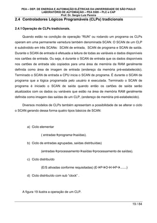 PEA – DEP. DE ENERGIA E AUTOMAÇÃO ELÉTRICAS DA UNIVERSIDADE DE SÃO PAULO
LABORATÓRIO DE AUTOMAÇÃO – PEA 5509 – PLC e CAP
Prof. Dr. Sergio Luiz Pereira
19 / 84
2.4 Controladores Lógicos Programáveis (CLPs) tradicionais
2.4.1Operação de CLPs tradicionais.
Quando estão na condição de operação “RUN” ou rodando um programa os CLPs
operam em uma permanente varredura também denominada SCAN. O SCAN de um CLP
é subdividido em três SCANs: SCAN de entrada, SCAN de programa e SCAN de saída.
Durante o SCAN de entrada é efetuada a leitura de todas as variáveis e dados disponíveis
nos cartões de entrada. Ou seja, é durante o SCAN de entrada que os dados disponíveis
nos cartões de entrada são copiados para uma área de memória da RAM geralmente
definida como área de imagem de entrada (endereço da memória pré-estabelecido).
Terminado o SCAN de entrada a CPU inicia o SCAN de programa. É durante o SCAN de
programa que a lógica programada pelo usuário é executada. Terminado o SCAN de
programa é iniciado o SCAN de saída quando então os cartões de saída serão
atualizados com os dados ou variáveis que estão na área de memória RAM geralmente
definida como imagem das saídas de um CLP, (endereço de memória pré-estabelecido).
Diversos modelos de CLPs também apresentam a possibilidade de se alterar o ciclo
o SCAN gerando dessa forma quatro tipos básicos de SCAN:
a) Ciclo elementar
( entradasprogramasaídas).
b) Ciclo de entradas agrupadas, saídas distribuídas)
(entradasprocessamentosaídasprocessamento de saídas).
c) Ciclo distribuído
(E/S ativadas conforme requisitadas) (EPOIP.......)
d) Ciclo distribuído com sub “clock” .
A figura 19 ilustra a operação de um CLP.
 