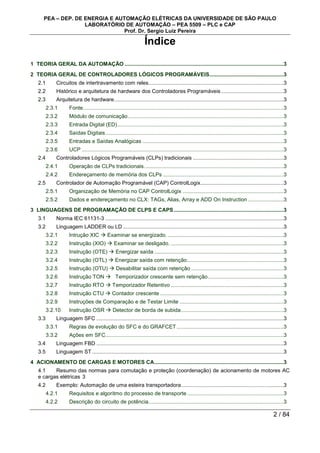 PEA – DEP. DE ENERGIA E AUTOMAÇÃO ELÉTRICAS DA UNIVERSIDADE DE SÃO PAULO
LABORATÓRIO DE AUTOMAÇÃO – PEA 5509 – PLC e CAP
Prof. Dr. Sergio Luiz Pereira
2 / 84
Índice
1 TEORIA GERAL DA AUTOMAÇÃO ...........................................................................................................3
2 TEORIA GERAL DE CONTROLADORES LÓGICOS PROGRAMÁVEIS..................................................3
2.1 Circuitos de intertravamento com reles...........................................................................................3
2.2 Histórico e arquitetura de hardware dos Controladores Programáveis ..........................................3
2.3 Arquitetura de hardware..................................................................................................................3
2.3.1 Fonte.......................................................................................................................................3
2.3.2 Módulo de comunicação.........................................................................................................3
2.3.3 Entrada Digital (ED)................................................................................................................3
2.3.4 Saídas Digitais........................................................................................................................3
2.3.5 Entradas e Saídas Analógicas ...............................................................................................3
2.3.6 UCP ........................................................................................................................................3
2.4 Controladores Lógicos Programáveis (CLPs) tradicionais .............................................................3
2.4.1 Operação de CLPs tradicionais..............................................................................................3
2.4.2 Endereçamento de memória dos CLPs .................................................................................3
2.5 Controlador de Automação Programável (CAP) ControlLogix........................................................3
2.5.1 Organização de Memória no CAP ControlLogix ....................................................................3
2.5.2 Dados e endereçamento no CLX: TAGs, Alias, Array e ADD On Instruction ........................3
3 LINGUAGENS DE PROGRAMAÇÃO DE CLPS E CAPS..........................................................................3
3.1 Norma IEC 61131-3 ........................................................................................................................3
3.2 Linguagem LADDER ou LD ............................................................................................................3
3.2.1 Intrução XIC  Examinar se energizado. ..............................................................................3
3.2.2 Instrução (XIO)  Examinar se desligado. ............................................................................3
3.2.3 Instrução (OTE)  Energizar saída .......................................................................................3
3.2.4 Instrução (OTL)  Energizar saída com retenção.................................................................3
3.2.5 Instrução (OTU)  Desabilitar saída com retenção ..............................................................3
3.2.6 Instrução TON  Temporizador crescente sem retenção...................................................3
3.2.7 Instrução RTO  Temporizador Retentivo ............................................................................3
3.2.8 Instrução CTU  Contador crescente ...................................................................................3
3.2.9 Instruções de Comparação e de Testar Limite ......................................................................3
3.2.10 Instrução OSR  Detector de borda de subida.....................................................................3
3.3 Linguagem SFC ..............................................................................................................................3
3.3.1 Regras de evolução do SFC e do GRAFCET........................................................................3
3.3.2 Ações em SFC........................................................................................................................3
3.4 Linguagem FBD ..............................................................................................................................3
3.5 Linguagem ST.................................................................................................................................3
4 ACIONAMENTO DE CARGAS E MOTORES CA.......................................................................................3
4.1 Resumo das normas para comutação e proteção (coordenação) de acionamento de motores AC
e cargas elétricas 3
4.2 Exemplo: Automação de uma esteira transportadora.....................................................................3
4.2.1 Requisitos e algoritmo do processo de transporte.................................................................3
4.2.2 Descrição do circuito de potência...........................................................................................3
 