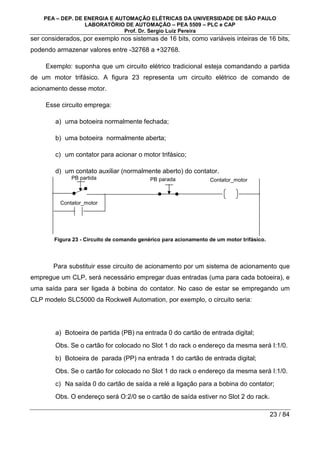 PEA – DEP. DE ENERGIA E AUTOMAÇÃO ELÉTRICAS DA UNIVERSIDADE DE SÃO PAULO
LABORATÓRIO DE AUTOMAÇÃO – PEA 5509 – PLC e CAP
Prof. Dr. Sergio Luiz Pereira
23 / 84
ser considerados, por exemplo nos sistemas de 16 bits, como variáveis inteiras de 16 bits,
podendo armazenar valores entre -32768 a +32768.
Exemplo: suponha que um circuito elétrico tradicional esteja comandando a partida
de um motor trifásico. A figura 23 representa um circuito elétrico de comando de
acionamento desse motor.
Esse circuito emprega:
a) uma botoeira normalmente fechada;
b) uma botoeira normalmente aberta;
c) um contator para acionar o motor trifásico;
d) um contato auxiliar (normalmente aberto) do contator.
Figura 23 - Circuito de comando genérico para acionamento de um motor trifásico.
Para substituir esse circuito de acionamento por um sistema de acionamento que
empregue um CLP, será necessário empregar duas entradas (uma para cada botoeira), e
uma saída para ser ligada à bobina do contator. No caso de estar se empregando um
CLP modelo SLC5000 da Rockwell Automation, por exemplo, o circuito seria:
a) Botoeira de partida (PB) na entrada 0 do cartão de entrada digital;
Obs. Se o cartão for colocado no Slot 1 do rack o endereço da mesma será I:1/0.
b) Botoeira de parada (PP) na entrada 1 do cartão de entrada digital;
Obs. Se o cartão for colocado no Slot 1 do rack o endereço da mesma será I:1/0.
c) Na saída 0 do cartão de saída a relé a ligação para a bobina do contator;
Obs. O endereço será O:2/0 se o cartão de saída estiver no Slot 2 do rack.
PB partida PB parada Contator_motor
Contator_motor
 