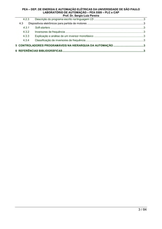 PEA – DEP. DE ENERGIA E AUTOMAÇÃO ELÉTRICAS DA UNIVERSIDADE DE SÃO PAULO
LABORATÓRIO DE AUTOMAÇÃO – PEA 5509 – PLC e CAP
Prof. Dr. Sergio Luiz Pereira
3 / 84
4.2.3 Descrição do programa escrito na linguagem LD ..................................................................3
4.3 Dispositivos eletrônicos para partida de motores ...........................................................................3
4.3.1 Soft-starters ............................................................................................................................3
4.3.2 Inversores de frequência ........................................................................................................3
4.3.3 Explicação e análise de um inversor monofásico ..................................................................3
4.3.4 Classificação de inversores de frequência.............................................................................3
5 CONTROLADORES PROGRAMÁVEIS NA HIERARQUIA DA AUTOMAÇÃO ........................................3
6 REFERÊNCIAS BIBLIOGRÁFICAS............................................................................................................3
 
