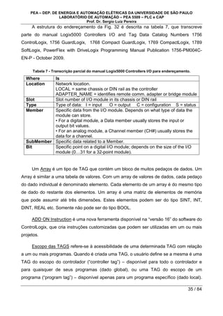 PEA – DEP. DE ENERGIA E AUTOMAÇÃO ELÉTRICAS DA UNIVERSIDADE DE SÃO PAULO
LABORATÓRIO DE AUTOMAÇÃO – PEA 5509 – PLC e CAP
Prof. Dr. Sergio Luiz Pereira
35 / 84
A estrutura do endereçamento da Fig. 32 é descrita na tabela 7, que transcreve
parte do manual Logix5000 Controllers I/O and Tag Data Catalog Numbers 1756
ControlLogix, 1756 GuardLogix, 1768 Compact GuardLogix, 1769 CompactLogix, 1789
SoftLogix, PowerFlex with DriveLogix Programming Manual Publication 1756-PM004C-
EN-P - October 2009.
Tabela 7 - Transcrição parcial do manual Logix5000 Controllers I/O para endereçamento.
Where Is
Location Network location.
LOCAL = same chassis or DIN rail as the controller
ADAPTER_NAME = identifies remote comm. adapter or bridge module
Slot Slot number of I/O module in its chassis or DIN rail
Type Type of data: I = input O = output C = configuration S = status
Member Specific data from the I/O module. Depends on what type of data the
module can store.
• For a digital module, a Data member usually stores the input or
output bit values.
• For an analog module, a Channel member (CH#) usually stores the
data for a channel.
SubMember Specific data related to a Member.
Bit Specific point on a digital I/O module; depends on the size of the I/O
module (0…31 for a 32-point module).
Um Array é um tipo de TAG que contém um bloco de muitos pedaços de dados. Um
Array é similar a uma tabela de valores. Com um array de valores de dados, cada pedaço
do dado individual é denominado elemento. Cada elemento de um array é do mesmo tipo
de dado do restante dos elementos. Um array é uma matriz de elementos de memória
que pode assumir até três dimensões. Estes elementos podem ser do tipo SINT, INT,
DINT, REAL etc. Somente não pode ser do tipo BOOL.
ADD ON Instruction é uma nova ferramenta disponível na “versão 16” do software do
ControlLogix, que cria instruções customizadas que podem ser utilizadas em um ou mais
projetos.
Escopo das TAGS refere-se à acessibilidade de uma determinada TAG com relação
a um ou mais programas. Quando é criada uma TAG, o usuário define se a mesma é uma
TAG do escopo do controlador (“controller tag”) – disponível para todo o controlador e
para quaisquer de seus programas (dado global), ou uma TAG do escopo de um
programa (“program tag”) – disponível apenas para um programa específico (dado local).
 