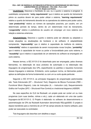 PEA – DEP. DE ENERGIA E AUTOMAÇÃO ELÉTRICAS DA UNIVERSIDADE DE SÃO PAULO
LABORATÓRIO DE AUTOMAÇÃO – PEA 5509 – PLC e CAP
Prof. Dr. Sergio Luiz Pereira
39 / 84
Usabilidade: Descreve a facilidade do uso, ou o quanto o sistema é amigável. A
usabilidade compreende: “entry requirements” que é relativo ao quanto de treinamento
prévio os usuários devem ter para poder utilizar o sistema, ”learning requirements”
relativo a quanto de treinamento deverão ter os operadores do sistema para poder usá-lo,
“user productivity” relativo ao número de operações possíveis, por usuário, em um
determinado período de tempo, dentro de um determinado nível de treinamento,
“congeniality” relativo à preferência do usuário em empregar um novo sistema com
relação a sistemas anteriores.
Adaptabilidade: Descreve o quanto o sistema pode ser alterado ou adaptado a
novas situações ou atualizações de hardware e de software. A adaptabilidade
compreende: “improvability” que é relativo à capacidade de melhoria do sistema,
”extensibility” relativo à capacidade de serem incorporadas novas funções, “portability”
que é relativo à capacidade de mover ou portar a funcionalidade para outro sistema, e
“reusability” que é relativo à capacidade de um elemento do software se empregado em
outro sistema.
Nesses termos, a IEC 61131-3 foi desenhada para ser empregada, pelos diversos
fabricantes, na elaboração de seus produtos de automação e na elaboração das
linguagens de programação dos CPs, especificando os padrões e requisitos funcionais
dessas linguagens e sistemas. Entretanto, como qualquer norma, os fabricantes podem
aplicar as definições de forma fundamental, ou com um ou outro ajuste particular.
Segundo a IEC 61131-3, as principais linguagens de programação padronizadas
são: Texto Estruturado (ST – Structured Text), Diagrama de Blocos Funcionais (FBD –
Functional Block Diagram), Lista de Instruções (IL – Instruction List), Sequenciamento
Gráfico de Funções (SFC – Structured Flow Control) e o tradicional diagrama LADDER.
No caso específico do CLX da Rockwell, um projeto pode ser conter um ou mais
programas (com suas tarefas, rotinas e etc.), cada um elaborado em uma das quatro
linguagens da IEC 61131-3. O Projeto é elaborado no software de desenvolvimento e
parametrização de CPs da Rockwell Automation denominado RSLogix5000. O projeto é
depois transferido para a memória de um CP de campo através do mesmo software, para
poder ser executado no controlador.
Tais linguagens são descritas com detalhes a seguir.
 
