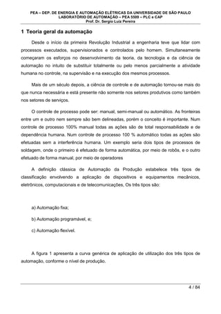 PEA – DEP. DE ENERGIA E AUTOMAÇÃO ELÉTRICAS DA UNIVERSIDADE DE SÃO PAULO
LABORATÓRIO DE AUTOMAÇÃO – PEA 5509 – PLC e CAP
Prof. Dr. Sergio Luiz Pereira
4 / 84
1 Teoria geral da automação
Desde o início da primeira Revolução Industrial a engenharia teve que lidar com
processos executados, supervisionados e controlados pelo homem. Simultaneamente
começaram os esforços no desenvolvimento da teoria, da tecnologia e da ciência de
automação no intuito de substituir totalmente ou pelo menos parcialmente a atividade
humana no controle, na supervisão e na execução dos mesmos processos.
Mais de um século depois, a ciência de controle e de automação tornou-se mais do
que nunca necessária e está presente não somente nos setores produtivos como também
nos setores de serviços.
O controle de processo pode ser: manual, semi-manual ou automático. As fronteiras
entre um e outro nem sempre são bem delineadas, porém o conceito é importante. Num
controle de processo 100% manual todas as ações são de total responsabilidade e de
dependência humana. Num controle de processo 100 % automático todas as ações são
efetuadas sem a interferência humana. Um exemplo seria dois tipos de processos de
soldagem, onde o primeiro é efetuado de forma automática, por meio de robôs, e o outro
efetuado de forma manual, por meio de operadores
A definição clássica de Automação da Produção estabelece três tipos de
classificação envolvendo a aplicação de dispositivos e equipamentos mecânicos,
eletrônicos, computacionais e de telecomunicações, Os três tipos são:
a) Automação fixa;
b) Automação programável, e;
c) Automação flexível.
A figura 1 apresenta a curva genérica de aplicação de utilização dos três tipos de
automação, conforme o nível de produção.
 