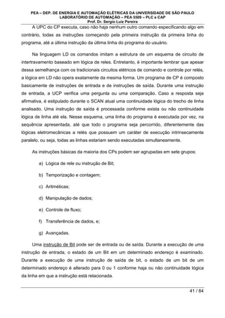 PEA – DEP. DE ENERGIA E AUTOMAÇÃO ELÉTRICAS DA UNIVERSIDADE DE SÃO PAULO
LABORATÓRIO DE AUTOMAÇÃO – PEA 5509 – PLC e CAP
Prof. Dr. Sergio Luiz Pereira
41 / 84
A UPC do CP executa, caso não haja nenhum outro comando especificando algo em
contrário, todas as instruções começando pela primeira instrução da primeira linha do
programa, até a última instrução da última linha do programa do usuário.
Na linguagem LD os comandos imitam a estrutura de um esquema de circuito de
intertravamento baseado em lógica de reles. Entretanto, é importante lembrar que apesar
dessa semelhança com os tradicionais circuitos elétricos de comando e controle por relés,
a lógica em LD não opera exatamente da mesma forma. Um programa de CP é composto
basicamente de instruções de entrada e de instruções de saída. Durante uma instrução
de entrada, a UCP verifica uma pergunta ou uma comparação. Caso a resposta seja
afirmativa, é estipulado durante o SCAN atual uma continuidade lógica do trecho de linha
analisado. Uma instrução de saída é processada conforme exista ou não continuidade
lógica de linha até ela. Nesse esquema, uma linha do programa é executada por vez, na
sequência apresentada, até que todo o programa seja percorrido, diferentemente das
lógicas eletromecânicas a relés que possuem um caráter de execução intrinsecamente
paralelo, ou seja, todas as linhas estariam sendo executadas simultaneamente.
As instruções básicas da maioria dos CPs podem ser agrupadas em sete grupos:
a) Lógica de rele ou instrução de Bit;
b) Temporização e contagem;
c) Aritméticas;
d) Manipulação de dados;
e) Controle de fluxo;
f) Transferência de dados, e;
g) Avançadas.
Uma instrução de Bit pode ser de entrada ou de saída. Durante a execução de uma
instrução de entrada, o estado de um Bit em um determinado endereço é examinado.
Durante a execução de uma instrução de saída de bit, o estado de um bit de um
determinado endereço é alterado para 0 ou 1 conforme haja ou não continuidade lógica
da linha em que a instrução está relacionada.
 
