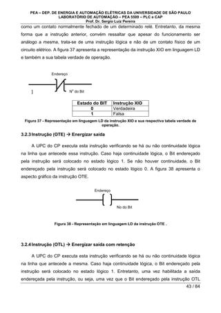 PEA – DEP. DE ENERGIA E AUTOMAÇÃO ELÉTRICAS DA UNIVERSIDADE DE SÃO PAULO
LABORATÓRIO DE AUTOMAÇÃO – PEA 5509 – PLC e CAP
Prof. Dr. Sergio Luiz Pereira
43 / 84
como um contato normalmente fechado de um determinado relé. Entretanto, da mesma
forma que a instrução anterior, convém ressaltar que apesar do funcionamento ser
análogo a mesma, trata-se de uma instrução lógica e não de um contato físico de um
circuito elétrico. A figura 37 apresenta a representação da instrução XIO em linguagem LD
e também a sua tabela verdade de operação.
]
Estado do BIT Instrução XIO
0 Verdadeira
1 Falsa
Figura 37 - Representação em linguagem LD da instrução XIO e sua respectiva tabela verdade de
operação.
3.2.3Instrução (OTE) 


 Energizar saída
A UPC do CP executa esta instrução verificando se há ou não continuidade lógica
na linha que antecede essa instrução. Caso haja continuidade lógica, o Bit endereçado
pela instrução será colocado no estado lógico 1. Se não houver continuidade, o Bit
endereçado pela instrução será colocado no estado lógico 0. A figura 38 apresenta o
aspecto gráfico da instrução OTE.
Figura 38 - Representação em linguagem LD da instrução OTE .
3.2.4Instrução (OTL) 


 Energizar saída com retenção
A UPC do CP executa esta instrução verificando se há ou não continuidade lógica
na linha que antecede a mesma. Caso haja continuidade lógica, o Bit endereçado pela
instrução será colocado no estado lógico 1. Entretanto, uma vez habilitada a saída
endereçada pela instrução, ou seja, uma vez que o Bit endereçado pela instrução OTL
N
o
do Bit
Endereço
No do Bit
Endereço
 