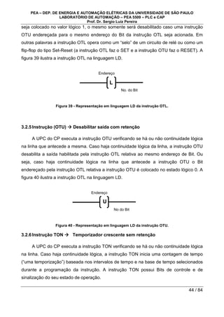 PEA – DEP. DE ENERGIA E AUTOMAÇÃO ELÉTRICAS DA UNIVERSIDADE DE SÃO PAULO
LABORATÓRIO DE AUTOMAÇÃO – PEA 5509 – PLC e CAP
Prof. Dr. Sergio Luiz Pereira
44 / 84
seja colocado no valor lógico 1, o mesmo somente será desabilitado caso uma instrução
OTU endereçada para o mesmo endereço do Bit da instrução OTL seja acionada. Em
outras palavras a instrução OTL opera como um “selo” de um circuito de relé ou como um
flip-flop do tipo Set-Reset (a instrução OTL faz o SET e a instrução OTU faz o RESET). A
figura 39 ilustra a instrução OTL na linguagem LD.
Figura 39 - Representação em linguagem LD da instrução OTL.
3.2.5Instrução (OTU) 


 Desabilitar saída com retenção
A UPC do CP executa a instrução OTU verificando se há ou não continuidade lógica
na linha que antecede a mesma. Caso haja continuidade lógica da linha, a instrução OTU
desabilita a saída habilitada pela instrução OTL relativa ao mesmo endereço de Bit. Ou
seja, caso haja continuidade lógica na linha que antecede a instrução OTU o Bit
endereçado pela instrução OTL relativa a instrução OTU é colocado no estado lógico 0. A
figura 40 ilustra a instrução OTL na linguagem LD.
Figura 40 - Representação em linguagem LD da instrução OTU.
3.2.6Instrução TON 


 Temporizador crescente sem retenção
A UPC do CP executa a instrução TON verificando se há ou não continuidade lógica
na linha. Caso haja continuidade lógica, a instrução TON inicia uma contagem de tempo
(“uma temporização”) baseada nos intervalos de tempo e na base de tempo selecionados
durante a programação da instrução. A instrução TON possui Bits de controle e de
sinalização do seu estado de operação.
No. do Bit
Endereço
L
No do Bit
Endereço
U
 
