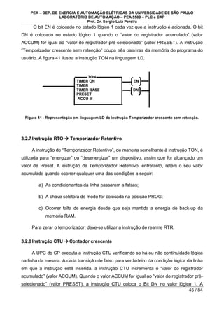 PEA – DEP. DE ENERGIA E AUTOMAÇÃO ELÉTRICAS DA UNIVERSIDADE DE SÃO PAULO
LABORATÓRIO DE AUTOMAÇÃO – PEA 5509 – PLC e CAP
Prof. Dr. Sergio Luiz Pereira
45 / 84
O bit EN é colocado no estado lógico 1 cada vez que a instrução é acionada. O bit
DN é colocado no estado lógico 1 quando o “valor do registrador acumulado” (valor
ACCUM) for igual ao “valor do registrador pré-selecionado” (valor PRESET). A instrução
“Temporizador crescente sem retenção” ocupa três palavras da memória do programa do
usuário. A figura 41 ilustra a instrução TON na linguagem LD.
Figura 41 - Representação em linguagem LD da instrução Temporizador crescente sem retenção.
3.2.7Instrução RTO 


 Temporizador Retentivo
A instrução de “Temporizador Retentivo”, de maneira semelhante à instrução TON, é
utilizada para “energizar” ou “desenergizar” um dispositivo, assim que for alcançado um
valor de Preset. A instrução de Temporizador Retentivo, entretanto, retém o seu valor
acumulado quando ocorrer qualquer uma das condições a seguir:
a) As condicionantes da linha passarem a falsas;
b) A chave seletora de modo for colocada na posição PROG;
c) Ocorrer falta de energia desde que seja mantida a energia de back-up da
memória RAM.
Para zerar o temporizador, deve-se utilizar a instrução de rearme RTR.
3.2.8Instrução CTU 


 Contador crescente
A UPC do CP executa a instrução CTU verificando se há ou não continuidade lógica
na linha da mesma. A cada transição de falso para verdadeiro da condição lógica da linha
em que a instrução está inserida, a instrução CTU incrementa o “valor do registrador
acumulado” (valor ACCUM). Quando o valor ACCUM for igual ao “valor do registrador pré-
selecionado” (valor PRESET), a instrução CTU coloca o Bit DN no valor lógico 1. A
TON
TIMER ON EN
TIMER
TIMER BASE DN
PRESET
ACCU M
 