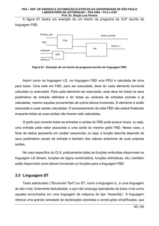 PEA – DEP. DE ENERGIA E AUTOMAÇÃO ELÉTRICAS DA UNIVERSIDADE DE SÃO PAULO
LABORATÓRIO DE AUTOMAÇÃO – PEA 5509 – PLC e CAP
Prof. Dr. Sergio Luiz Pereira
60 / 84
A figura 61 ilustra um exemplo de um trecho de programa de CLP escrito de
linguagem FBD.
Figura 61 - Exemplo de um trecho de programa escrito em linguagem FBD.
Assim como na linguagem LD, na linguagem FBD uma POU é calculada de cima
para baixo. Uma rede em FBD, para ser executada, deve ter cada elemento funcional
calculado ou executado. Para cada elemento ser executado, esse deve ter todos os seus
parâmetros de entrada definidos e ter todas as variáveis de entradas prontas e já
calculadas, mesmo aquelas provenientes de outros blocos funcionais. O elemento é então
executado e suas saídas calculadas. O processamento da rede FBD não estará finalizado
enquanto todas as suas saídas não tiverem sido calculadas.
O grafo que conecta todas as entradas e saídas do FBD pode possuir loops, ou seja,
uma entrada pode estar associada a uma saída do mesmo grafo FBD. Nesse caso, o
fluxo de dados apresenta um caráter sequencial, ou seja, a função descrita depende de
seus parâmetros usuais de entrada e também dos valores anteriores de suas próprias
saídas.
No caso específico do CLX, praticamente todas as funções embutidas disponíveis na
linguagem LD (timers, funções de lógica combinatória, funções aritméticas, etc.) também
estão disponíveis como blocos funcionais ou funções para a linguagem FBD.
3.5 Linguagem ST
Texto estruturado (“Structured Text”) ou ST, como a linguagem IL, é uma linguagem
de alto nível, fortemente textualizada, e que não emprega operadores de baixo nível como
aqueles encontrados em uma linguagem de máquina do tipo “Assembly”. A linguagem
oferece uma grande variedade de declarações abstratas e construções simplificadas, que
TON
Pressão_alta
T#22
Habilitado
Alarme_0
AND
Sobre_pressão
OR
Alarme_1
 
