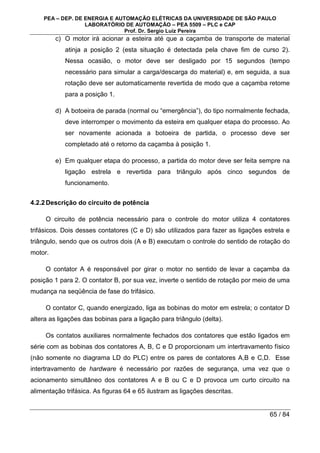 PEA – DEP. DE ENERGIA E AUTOMAÇÃO ELÉTRICAS DA UNIVERSIDADE DE SÃO PAULO
LABORATÓRIO DE AUTOMAÇÃO – PEA 5509 – PLC e CAP
Prof. Dr. Sergio Luiz Pereira
65 / 84
c) O motor irá acionar a esteira até que a caçamba de transporte de material
atinja a posição 2 (esta situação é detectada pela chave fim de curso 2).
Nessa ocasião, o motor deve ser desligado por 15 segundos (tempo
necessário para simular a carga/descarga do material) e, em seguida, a sua
rotação deve ser automaticamente revertida de modo que a caçamba retome
para a posição 1.
d) A botoeira de parada (normal ou “emergência”), do tipo normalmente fechada,
deve interromper o movimento da esteira em qualquer etapa do processo. Ao
ser novamente acionada a botoeira de partida, o processo deve ser
completado até o retorno da caçamba à posição 1.
e) Em qualquer etapa do processo, a partida do motor deve ser feita sempre na
ligação estrela e revertida para triângulo após cinco segundos de
funcionamento.
4.2.2Descrição do circuito de potência
O circuito de potência necessário para o controle do motor utiliza 4 contatores
trifásicos. Dois desses contatores (C e D) são utilizados para fazer as ligações estrela e
triângulo, sendo que os outros dois (A e B) executam o controle do sentido de rotação do
motor.
O contator A é responsável por girar o motor no sentido de levar a caçamba da
posição 1 para 2. O contator B, por sua vez, inverte o sentido de rotação por meio de uma
mudança na seqüência de fase do trifásico.
O contator C, quando energizado, liga as bobinas do motor em estrela; o contator D
altera as ligações das bobinas para a ligação para triângulo (delta).
Os contatos auxiliares normalmente fechados dos contatores que estão ligados em
série com as bobinas dos contatores A, B, C e D proporcionam um intertravamento físico
(não somente no diagrama LD do PLC) entre os pares de contatores A,B e C,D. Esse
intertravamento de hardware é necessário por razões de segurança, uma vez que o
acionamento simultâneo dos contatores A e B ou C e D provoca um curto circuito na
alimentação trifásica. As figuras 64 e 65 ilustram as ligações descritas.
 