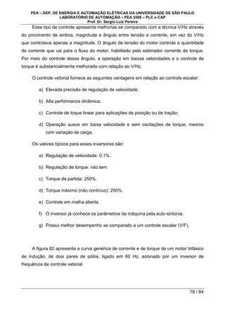PEA – DEP. DE ENERGIA E AUTOMAÇÃO ELÉTRICAS DA UNIVERSIDADE DE SÃO PAULO
LABORATÓRIO DE AUTOMAÇÃO – PEA 5509 – PLC e CAP
Prof. Dr. Sergio Luiz Pereira
78 / 84
Esse tipo de controle apresenta melhorias se comparado com a técnica V/Hz através
do provimento de ambos, magnitude e ângulo entre tensão e corrente, em vez do V/Hz
que controlava apenas a magnitude. O ângulo de tensão do motor controla a quantidade
de corrente que vai para o fluxo do motor, habilitado pelo estimador corrente de torque.
Por meio do controle desse ângulo, a operação em baixas velocidades e o controle de
torque é substancialmente melhorado com relação ao V/Hz.
O controle vetorial fornece as seguintes vantagens em relação ao controle escalar:
a) Elevada precisão de regulação de velocidade;
b) Alta performance dinâmica;
c) Controle de toque linear para aplicações de posição ou de tração;
d) Operação suave em baixa velocidade e sem oscilações de torque, mesmo
com variação de carga.
Os valores típicos para esses inversores são:
a) Regulação de velocidade: 0,1%.
b) Regulação de torque: não tem.
c) Torque de partida: 250%.
d) Torque máximo (não contínuo): 250%.
e) Controle em malha aberta.
f) O inversor já conhece os parâmetros da máquina pela auto-sintonia.
g) Possui melhor desempenho se comparado a um controle escalar (V/F).
A figura 82 apresenta a curva genérica de corrente e de torque de um motor trifásico
de indução, de dois pares de pólos, ligado em 60 Hz, acionado por um inversor de
frequência de controle vetorial.
 