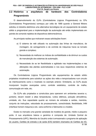PEA – DEP. DE ENERGIA E AUTOMAÇÃO ELÉTRICAS DA UNIVERSIDADE DE SÃO PAULO
LABORATÓRIO DE AUTOMAÇÃO – PEA 5509 – PLC e CAP
Prof. Dr. Sergio Luiz Pereira
9 / 84
2.2 Histórico e arquitetura de hardware dos Controladores
Programáveis
O desenvolvimento do CLPs (Controladores Lógicos Programáveis) ou CPs
(Controladores Programáveis) começou por volta de 1968 quando a General Motors
solicitou à indústria eletrônica uma alternativa tecnológica de um equipamento de estado
sólido e programável para a implementação da automação até então implementada em
painéis de comando repletos de dispositivos eletromecânicos.
As principais razões que motivaram essas solicitações foram:
a) O sistema de relé utilizado na automação das linhas de manufatura, de
montagem, de carregamento e de controle de máquinas havia se tornado
grande e complexo.
b) Necessidade do melhorar os índices de confiabilidade e de diminuir os custos
de manutenção dos sistemas de automação.
c) Necessidade de se ter flexibilidade e agilidade nas implementações e nas
alterações das plantas automatizadas e nos seus respectivos sistemas de
automação.
Os Controladores Lógicos Programáveis são equipamentos de estado sólido
projetados inicialmente para substituir as ações dos relés e temporizadores num circuito
de intertravamento como o mostrado no exemplo anterior. Entretanto, os CLPs atuais
incorporam funções avançadas como: controle estatístico, controle de malha,
comunicação em rede, etc.
Os CLPs são projetados e construídos para operarem em ambientes severos e,
portanto, devem resistir a altas temperaturas, ruídos elétricos, poluição atmosférica,
umidade, etc. Sua capacidade quanto ao número de entradas e saídas, memória,
conjunto de instruções, velocidade de processamento, conectividade, flexibilidade, IHM
(interface homem máquina) e etc. varia conforme o fabricante e o modelo.
Existe no mercado uma grande variedade de modelos de grande, médio e pequeno
porte. A sua arquitetura básica e genérica é composta de: Unidade Central de
Processamento (UPC), Memória do Usuário onde é armazenado o programa de aplicação
do usuário, Cartões de entrada e de saída (E/S) também chamados de Cartões de I/O,
 