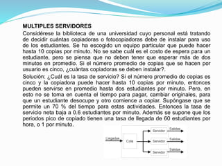 MULTIPLES SERVIDORES
Considérese la biblioteca de una universidad cuyo personal está tratando
de decidir cuántas copiadoras o fotocopiadoras debe de instalar para uso
de los estudiantes. Se ha escogido un equipo particular que puede hacer
hasta 10 copias por minuto. No se sabe cuál es el costo de espera para un
estudiante, pero se piensa que no deben tener que esperar más de dos
minutos en promedio. Si el número promedio de copias que se hacen por
usuario es cinco, ¿cuántas copiadoras se deben instalar?.
Solución: ¿Cuál es la tasa de servicio? Si el número promedio de copias es
cinco y la copiadora puede hacer hasta 10 copias por minuto, entonces
pueden servirse en promedio hasta dos estudiantes por minuto. Pero, en
esto no se toma en cuenta el tiempo para pagar, cambiar originales, para
que un estudiante desocupe y otro comience a copiar. Supóngase que se
permite un 70 % del tiempo para estas actividades. Entonces la tasa de
servicio neta baja a 0.6 estudiantes por minuto. Además se supone que los
periodos pico de copiado tienen una tasa de llegada de 60 estudiantes por
hora, o 1 por minuto.
 