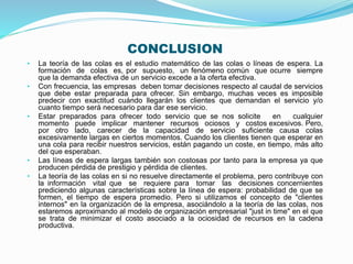 CONCLUSION
• La teoría de las colas es el estudio matemático de las colas o líneas de espera. La
formación de colas es, por supuesto, un fenómeno común que ocurre siempre
que la demanda efectiva de un servicio excede a la oferta efectiva.
• Con frecuencia, las empresas deben tomar decisiones respecto al caudal de servicios
que debe estar preparada para ofrecer. Sin embargo, muchas veces es imposible
predecir con exactitud cuándo llegarán los clientes que demandan el servicio y/o
cuanto tiempo será necesario para dar ese servicio.
• Estar preparados para ofrecer todo servicio que se nos solicite en cualquier
momento puede implicar mantener recursos ociosos y costos excesivos. Pero,
por otro lado, carecer de la capacidad de servicio suficiente causa colas
excesivamente largas en ciertos momentos. Cuando los clientes tienen que esperar en
una cola para recibir nuestros servicios, están pagando un coste, en tiempo, más alto
del que esperaban.
• Las líneas de espera largas también son costosas por tanto para la empresa ya que
producen pérdida de prestigio y pérdida de clientes.
• La teoría de las colas en si no resuelve directamente el problema, pero contribuye con
la información vital que se requiere para tomar las decisiones concernientes
prediciendo algunas características sobre la línea de espera: probabilidad de que se
formen, el tiempo de espera promedio. Pero si utilizamos el concepto de "clientes
internos" en la organización de la empresa, asociándolo a la teoría de las colas, nos
estaremos aproximando al modelo de organización empresarial "just in time" en el que
se trata de minimizar el costo asociado a la ociosidad de recursos en la cadena
productiva.
 