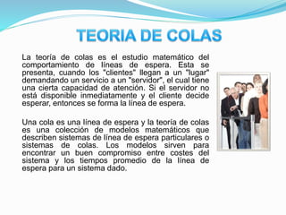 La teoría de colas es el estudio matemático del
comportamiento de líneas de espera. Esta se
presenta, cuando los "clientes" llegan a un "lugar"
demandando un servicio a un "servidor", el cual tiene
una cierta capacidad de atención. Si el servidor no
está disponible inmediatamente y el cliente decide
esperar, entonces se forma la línea de espera.
Una cola es una línea de espera y la teoría de colas
es una colección de modelos matemáticos que
describen sistemas de línea de espera particulares o
sistemas de colas. Los modelos sirven para
encontrar un buen compromiso entre costes del
sistema y los tiempos promedio de la línea de
espera para un sistema dado.
 